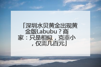 深圳水贝黄金出现黄金版Labubu？商家：只是相似，克重小，仅需几百元