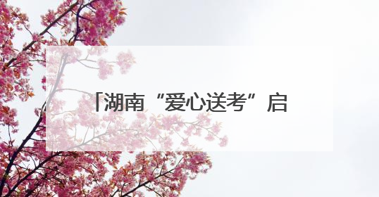 湖南“爱心送考”启动，为考生梦想护航