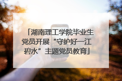 湖南理工学院毕业生党员开展“守护好一江碧水”主题党员教育