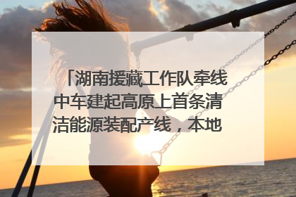 湖南援藏工作队牵线中车建起高原上首条清洁能源装配产线，本地大学生成车间检验员