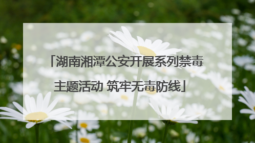 湖南湘潭公安开展系列禁毒主题活动 筑牢无毒防线