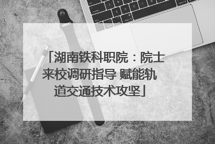湖南铁科职院：院士来校调研指导 赋能轨道交通技术攻坚