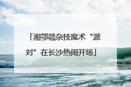 湘鄂赣杂技魔术“派对”在长沙热闹开场