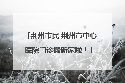 荆州市民 荆州市中心医院门诊搬新家啦！