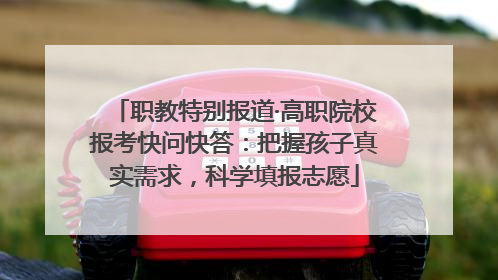 职教特别报道·高职院校报考快问快答：把握孩子真实需求，科学填报志愿