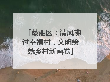 蒸湘区：清风拂过幸福村，文明绘就乡村新画卷