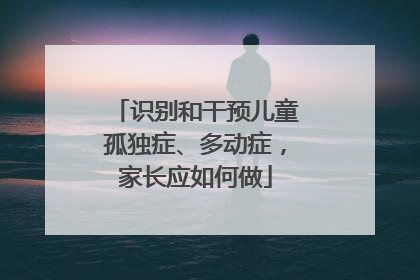 识别和干预儿童孤独症、多动症，家长应如何做