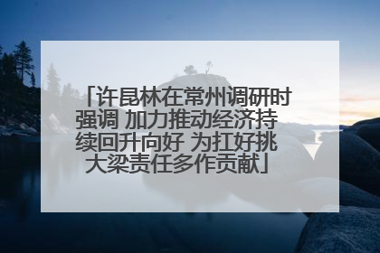 许昆林在常州调研时强调 加力推动经济持续回升向好 为扛好挑大梁责任多作贡献