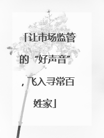 让市场监管的“好声音”，飞入寻常百姓家