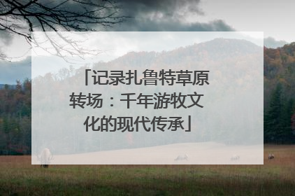 记录扎鲁特草原转场：千年游牧文化的现代传承