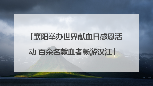 襄阳举办世界献血日感恩活动 百余名献血者畅游汉江