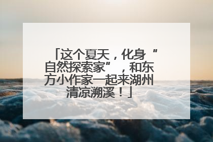 这个夏天，化身“自然探索家”，和东方小作家一起来湖州清凉溯溪！