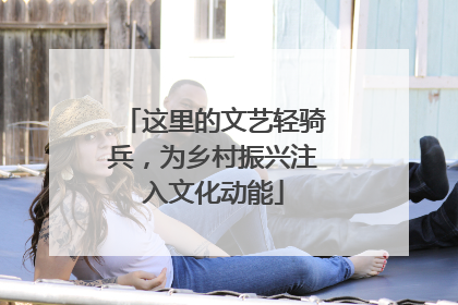 这里的文艺轻骑兵，为乡村振兴注入文化动能