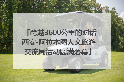 跨越3600公里的对话 西安-阿拉木图人文旅游交流周活动圆满落幕