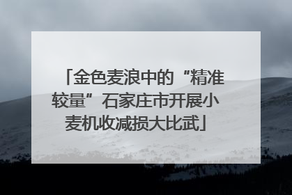 金色麦浪中的“精准较量”石家庄市开展小麦机收减损大比武