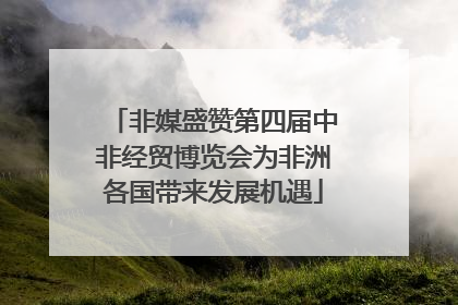 非媒盛赞第四届中非经贸博览会为非洲各国带来发展机遇