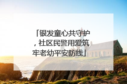 银发童心共守护，社区民警用爱筑牢老幼平安防线