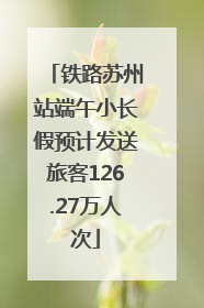 铁路苏州站端午小长假预计发送旅客126.27万人次