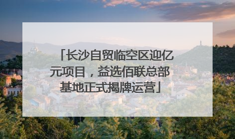 长沙自贸临空区迎亿元项目，益选佰联总部基地正式揭牌运营