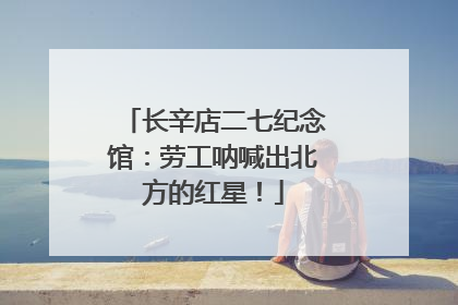 长辛店二七纪念馆：劳工呐喊出北方的红星！