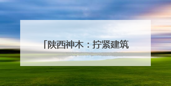 陕西神木：拧紧建筑施工“安全阀” 筑牢安全生产“防护网”