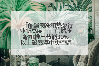 颠覆制冷和热泵行业新高度——信然压缩机推出节能30%以上磁悬浮中央空调和磁悬浮热泵