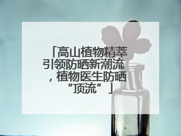 高山植物精萃引领防晒新潮流，植物医生防晒“顶流”