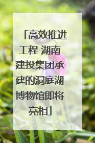 高效推进工程 湖南建投集团承建的洞庭湖博物馆即将亮相