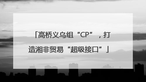 高桥义乌组“CP”，打造湘非贸易“超级接口”