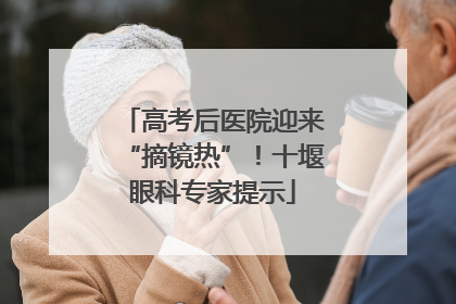 高考后医院迎来“摘镜热”！十堰眼科专家提示