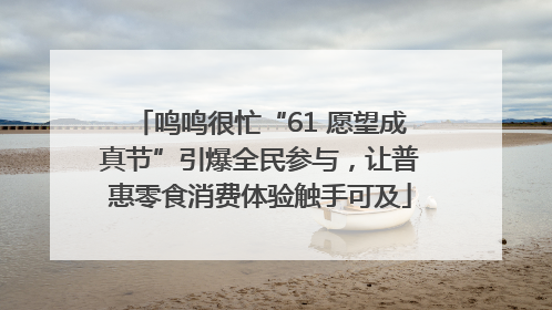 鸣鸣很忙“61 愿望成真节”引爆全民参与，让普惠零食消费体验触手可及