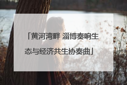 黄河湾畔 淄博奏响生态与经济共生协奏曲