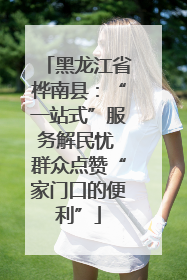 黑龙江省桦南县：“一站式”服务解民忧 群众点赞“家门口的便利”