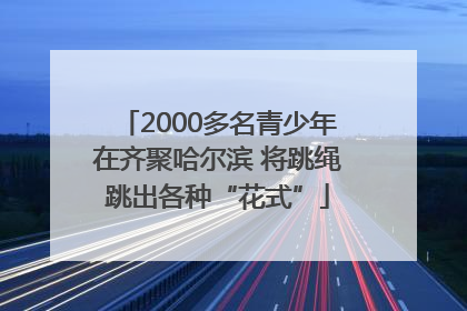 2000多名青少年在齐聚哈尔滨 将跳绳跳出各种“花式”