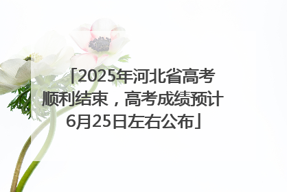 2025年河北省高考顺利结束，高考成绩预计6月25日左右公布