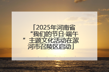 2025年河南省“我们的节日·端午”主题文化活动在漯河市召陵区启动