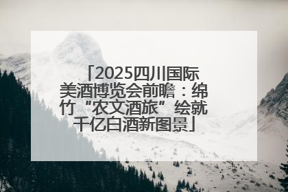 2025四川国际美酒博览会前瞻：绵竹“农文酒旅”绘就千亿白酒新图景