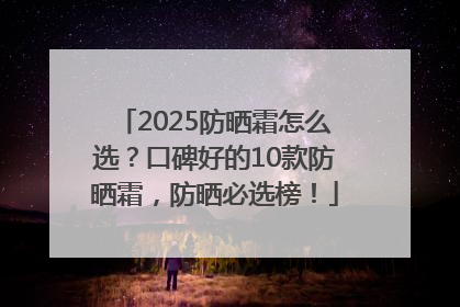 2025防晒霜怎么选？口碑好的10款防晒霜，防晒必选榜！