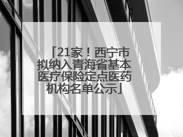21家！西宁市拟纳入青海省基本医疗保险定点医药机构名单公示