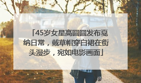 45岁女星高圆圆发布戛纳日常，戴草帽穿白裙在街头漫步，宛如电影画面