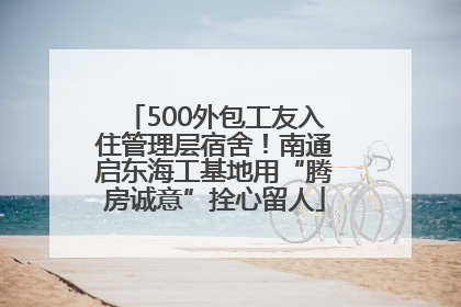 500外包工友入住管理层宿舍！南通启东海工基地用“腾房诚意”拴心留人