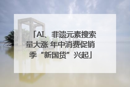 AI、非遗元素搜索量大涨 年中消费促销季“新国货”兴起